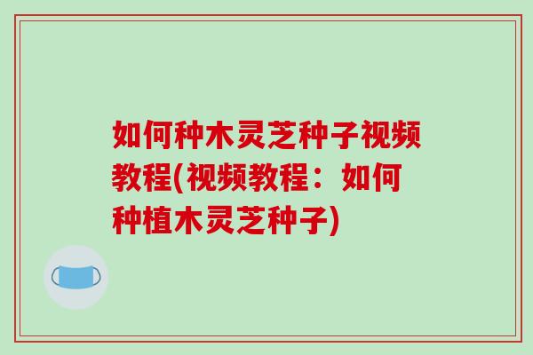 如何种木灵芝种子视频教程(视频教程:如何种植木灵芝种子)