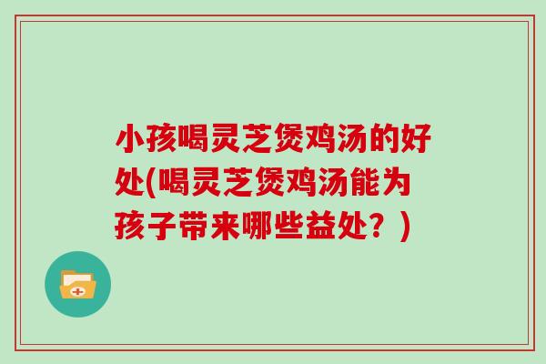 小孩喝灵芝煲鸡汤的好处(喝灵芝煲鸡汤能为孩子带来哪些益处?)