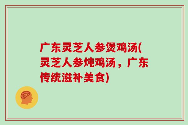 广东灵芝人参煲鸡汤(灵芝人参炖鸡汤,广东传统滋补美食)