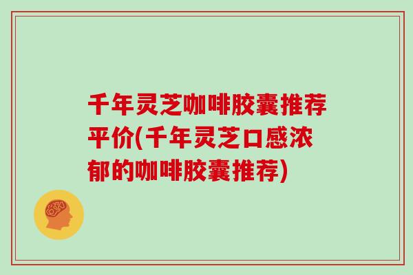 千年灵芝咖啡胶囊推荐平价(千年灵芝口感浓郁的咖啡胶囊推荐)