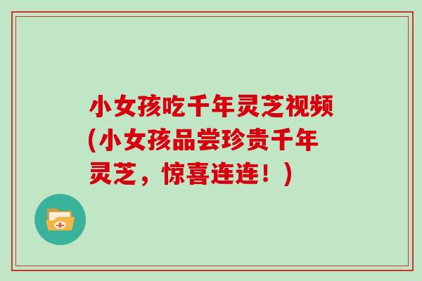 小女孩吃千年灵芝视频(小女孩品尝珍贵千年灵芝，惊喜连连！)