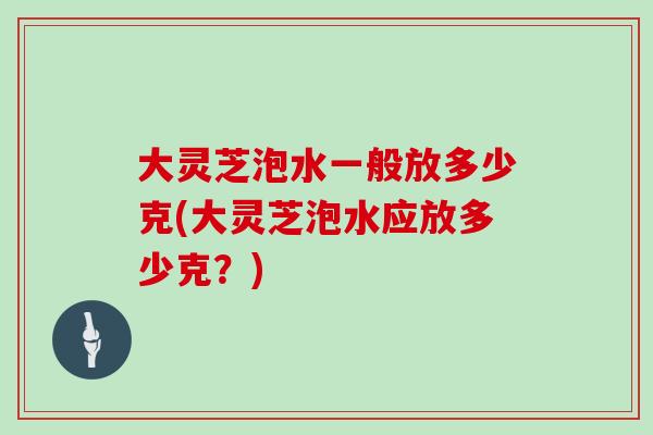 大灵芝泡水一般放多少克(大灵芝泡水应放多少克?)