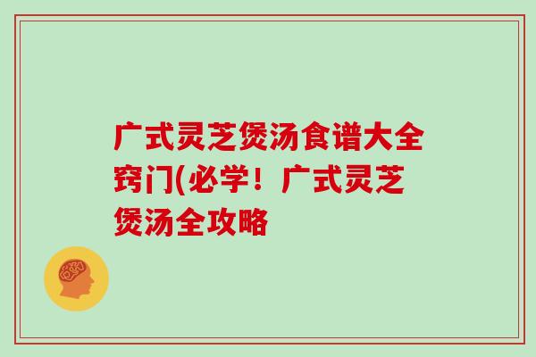 广式灵芝煲汤食谱大全窍门(必学!广式灵芝煲汤全攻略