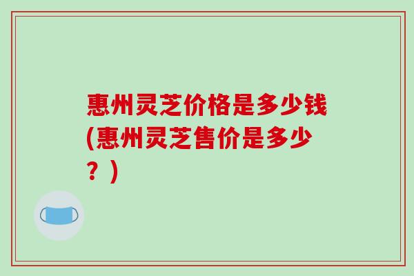 惠州灵芝价格是多少钱(惠州灵芝售价是多少？)