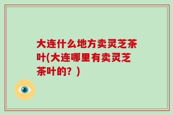 大连什么地方卖灵芝茶叶(大连哪里有卖灵芝茶叶的?)