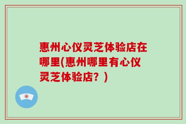 惠州心仪灵芝体验店在哪里(惠州哪里有心仪灵芝体验店?)