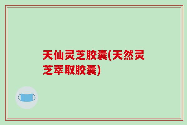 天仙灵芝胶囊(天然灵芝萃取胶囊)