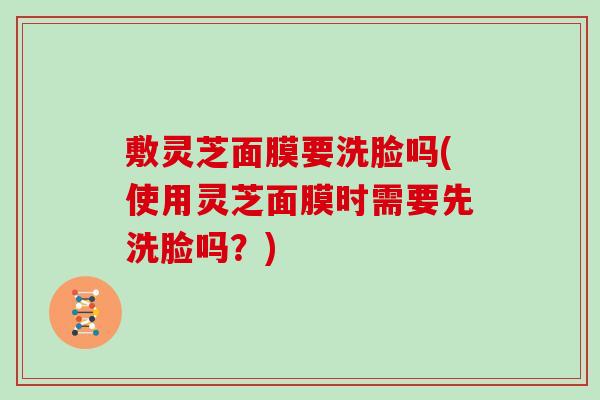 敷灵芝面膜要洗脸吗(使用灵芝面膜时需要先洗脸吗？)