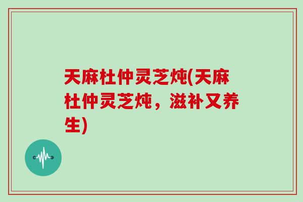 天麻杜仲灵芝炖(天麻杜仲灵芝炖,滋补又养生)