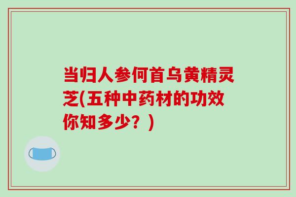 当归人参何首乌黄精灵芝(五种中药材的功效你知多少?)