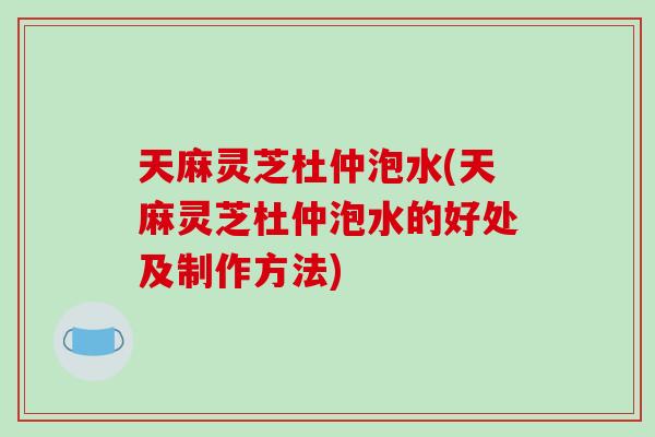 天麻灵芝杜仲泡水(天麻灵芝杜仲泡水的好处及制作方法)