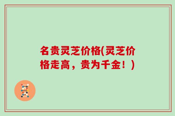 名贵灵芝价格(灵芝价格走高,贵为千金!)