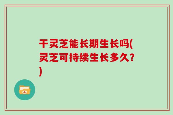 干灵芝能长期生长吗(灵芝可持续生长多久?)