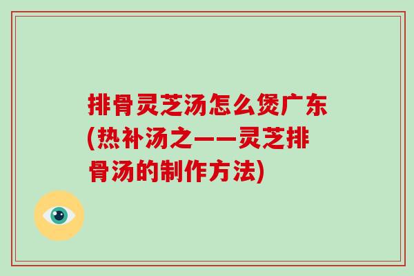 排骨灵芝汤怎么煲广东(热补汤之——灵芝排骨汤的制作方法)