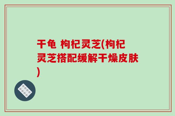 干龟 枸杞灵芝(枸杞灵芝搭配缓解干燥皮肤)