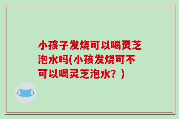 小孩子发烧可以喝灵芝泡水吗(小孩发烧可不可以喝灵芝泡水?)