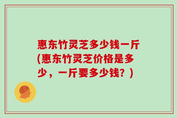 惠东竹灵芝多少钱一斤(惠东竹灵芝价格是多少,一斤要多少钱?)