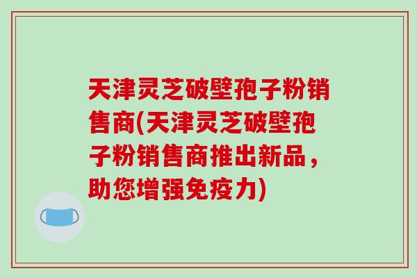 天津灵芝破壁孢子粉销售商(天津灵芝破壁孢子粉销售商推出新品,助您增强免疫力)