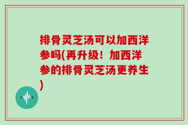 排骨灵芝汤可以加西洋参吗(再升级!加西洋参的排骨灵芝汤更养生)