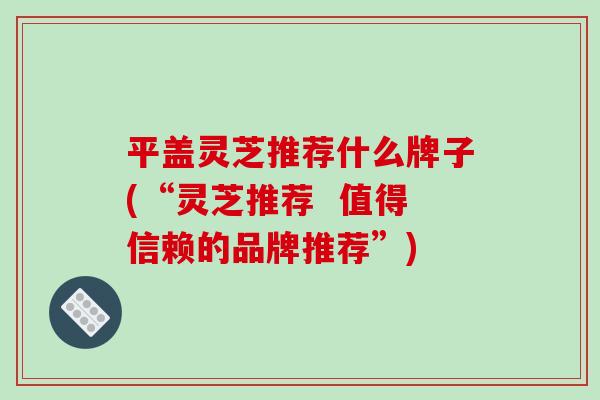 平盖灵芝推荐什么牌子(“灵芝推荐 值得信赖的品牌推荐”)