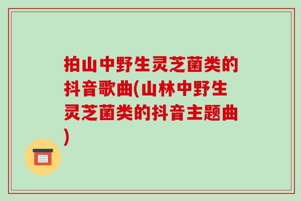 拍山中野生灵芝菌类的抖音歌曲(山林中野生灵芝菌类的抖音主题曲)