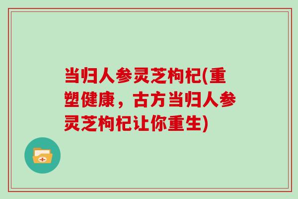 当归人参灵芝枸杞(重塑健康,古方当归人参灵芝枸杞让你重生)