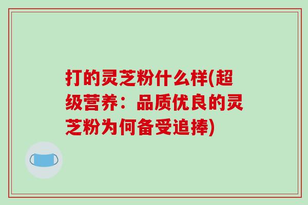 打的灵芝粉什么样(超级营养:品质优良的灵芝粉为何备受追捧)
