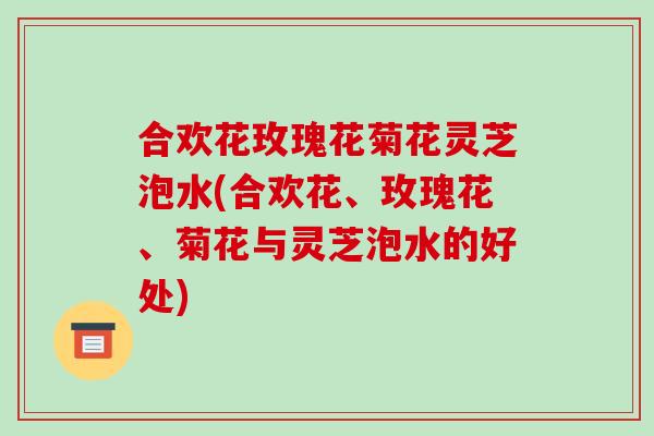 合欢花玫瑰花菊花灵芝泡水(合欢花、玫瑰花、菊花与灵芝泡水的好处)