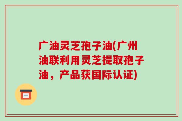 广油灵芝孢子油(广州油联利用灵芝提取孢子油，产品获国际认证)