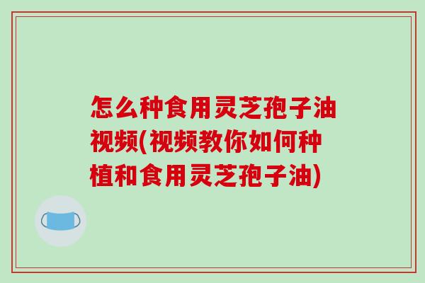 怎么种食用灵芝孢子油视频(视频教你如何种植和食用灵芝孢子油)