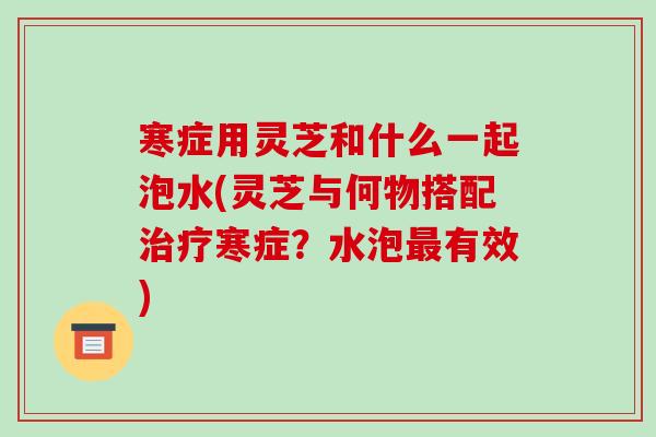寒症用灵芝和什么一起泡水(灵芝与何物搭配治疗寒症?水泡最有效)