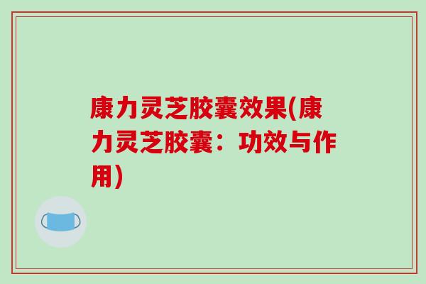 康力灵芝胶囊效果(康力灵芝胶囊:功效与作用)