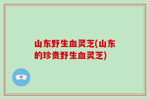 山东野生血灵芝(山东的珍贵野生血灵芝)