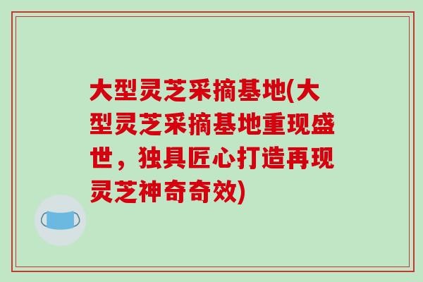 大型灵芝采摘基地(大型灵芝采摘基地重现盛世,独具匠心打造再现灵芝神奇奇效)