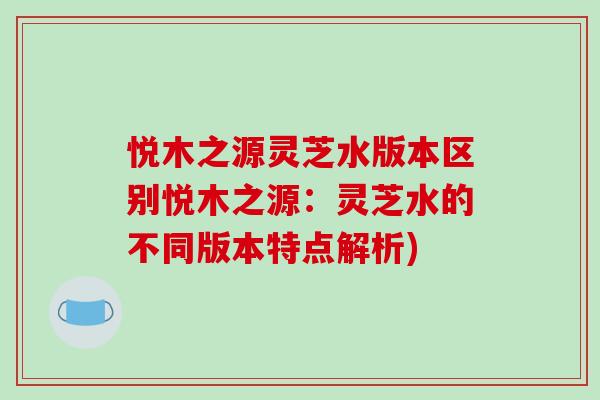 悦木之源灵芝水版本区别悦木之源:灵芝水的不同版本特点解析)