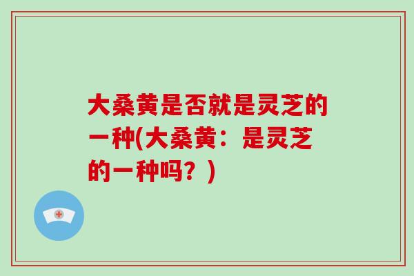 大桑黄是否就是灵芝的一种(大桑黄:是灵芝的一种吗?)