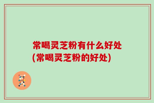 常喝灵芝粉有什么好处(常喝灵芝粉的好处)