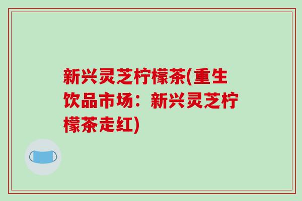 新兴灵芝柠檬茶(重生饮品市场:新兴灵芝柠檬茶走红)