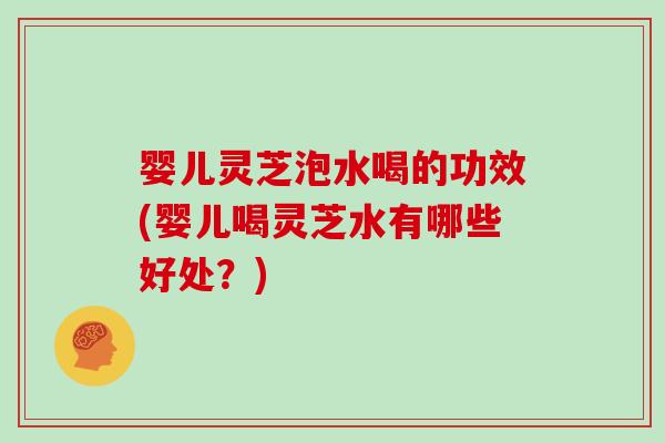 婴儿灵芝泡水喝的功效(婴儿喝灵芝水有哪些好处？)