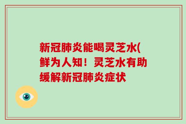 新冠肺炎能喝灵芝水(鲜为人知！灵芝水有助缓解新冠肺炎症状