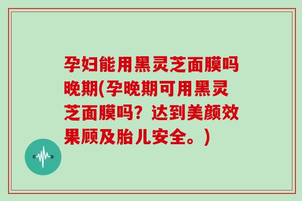 孕妇能用黑灵芝面膜吗晚期(孕晚期可用黑灵芝面膜吗?达到美颜效果顾及胎儿安全。)