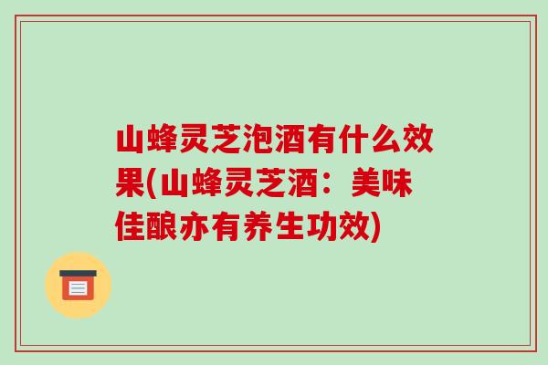 山蜂灵芝泡酒有什么效果(山蜂灵芝酒:美味佳酿亦有养生功效)