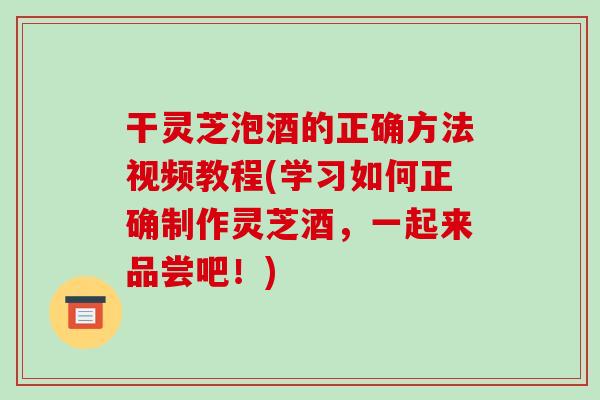干灵芝泡酒的正确方法视频教程(学习如何正确制作灵芝酒,一起来品尝吧!)