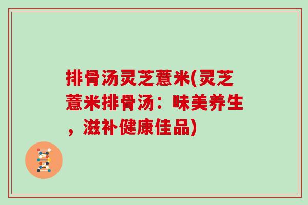排骨汤灵芝薏米(灵芝薏米排骨汤:味美养生,滋补健康佳品)