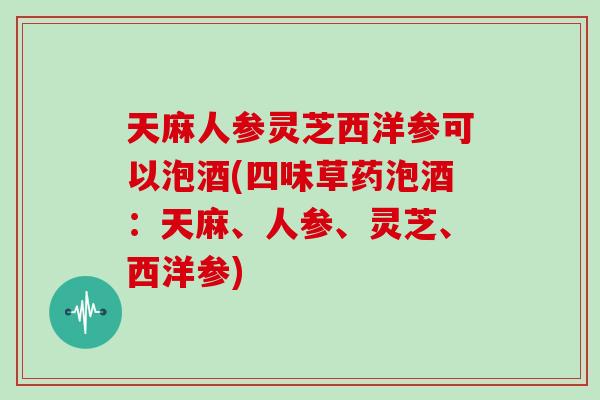 天麻人参灵芝西洋参可以泡酒(四味草药泡酒:天麻、人参、灵芝、西洋参)