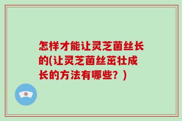 怎样才能让灵芝菌丝长的(让灵芝菌丝茁壮成长的方法有哪些？)