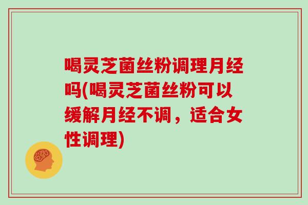 喝灵芝菌丝粉调理月经吗(喝灵芝菌丝粉可以缓解月经不调,适合女性调理)