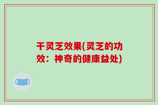 干灵芝效果(灵芝的功效:神奇的健康益处)