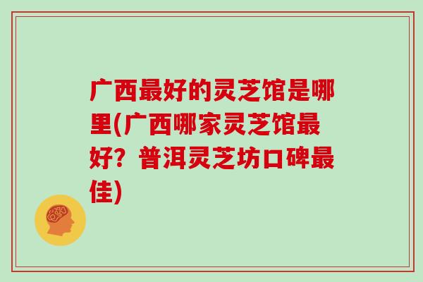 广西最好的灵芝馆是哪里(广西哪家灵芝馆最好?普洱灵芝坊口碑最佳)