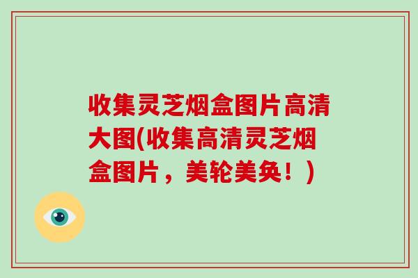 收集灵芝烟盒图片高清大图(收集高清灵芝烟盒图片,美轮美奂!)